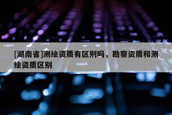 [湖南省]測繪資質(zhì)有區(qū)別嗎，勘察資質(zhì)和測繪資質(zhì)區(qū)別