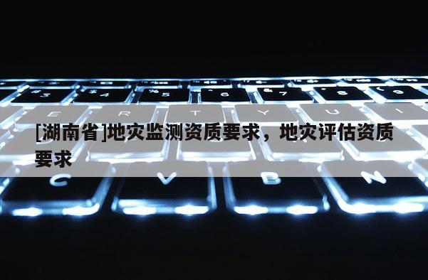 [湖南省]地災(zāi)監(jiān)測資質(zhì)要求，地災(zāi)評估資質(zhì)要求