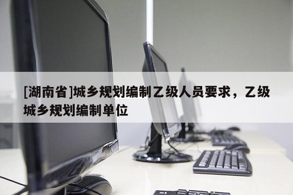 [湖南省]城鄉(xiāng)規(guī)劃編制乙級(jí)人員要求，乙級(jí)城鄉(xiāng)規(guī)劃編制單位
