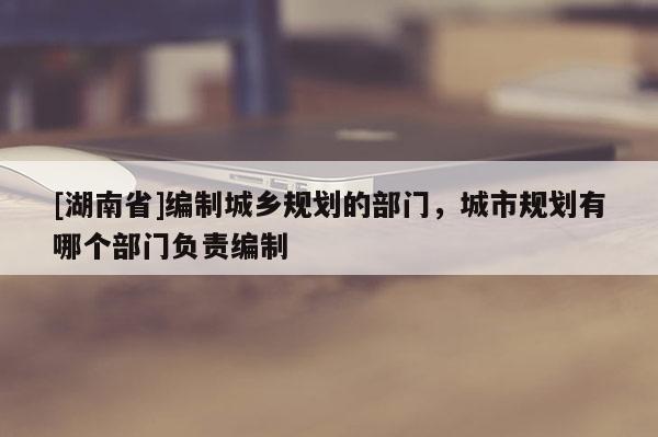 [湖南省]編制城鄉(xiāng)規(guī)劃的部門(mén)，城市規(guī)劃有哪個(gè)部門(mén)負(fù)責(zé)編制