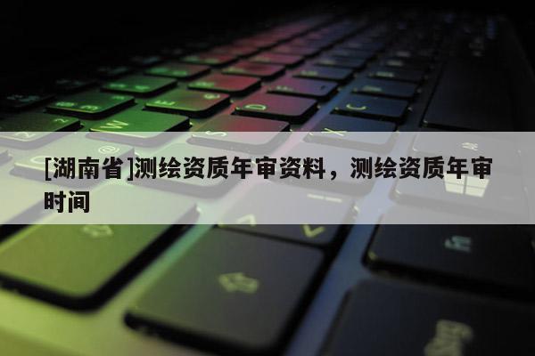[湖南省]測繪資質年審資料，測繪資質年審時間