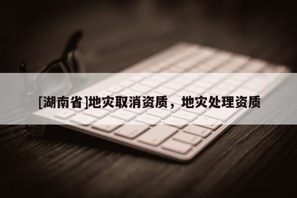 [湖南省]地災(zāi)取消資質(zhì)，地災(zāi)處理資質(zhì)
