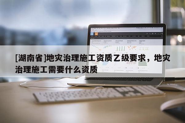 [湖南省]地災(zāi)治理施工資質(zhì)乙級(jí)要求，地災(zāi)治理施工需要什么資質(zhì)