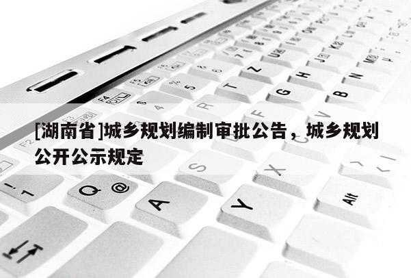 [湖南省]城鄉(xiāng)規(guī)劃編制審批公告，城鄉(xiāng)規(guī)劃公開公示規(guī)定