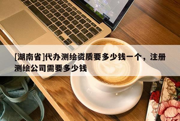 [湖南省]代辦測繪資質(zhì)要多少錢一個，注冊測繪公司需要多少錢