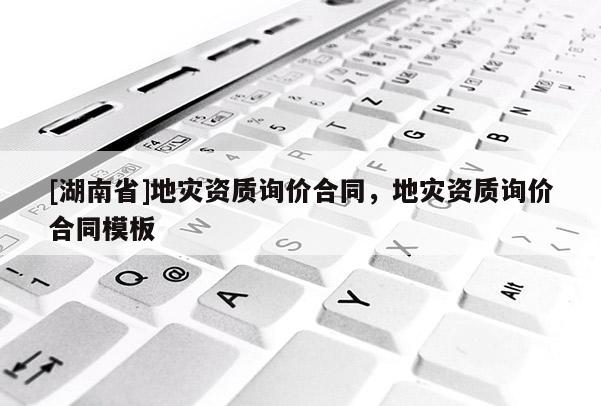 [湖南省]地災(zāi)資質(zhì)詢價合同，地災(zāi)資質(zhì)詢價合同模板