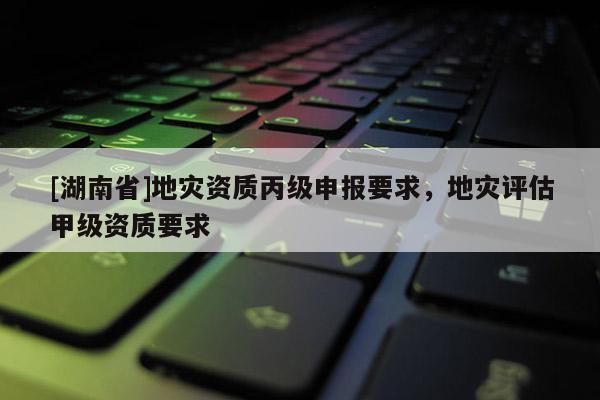 [湖南省]地災(zāi)資質(zhì)丙級(jí)申報(bào)要求，地災(zāi)評(píng)估甲級(jí)資質(zhì)要求
