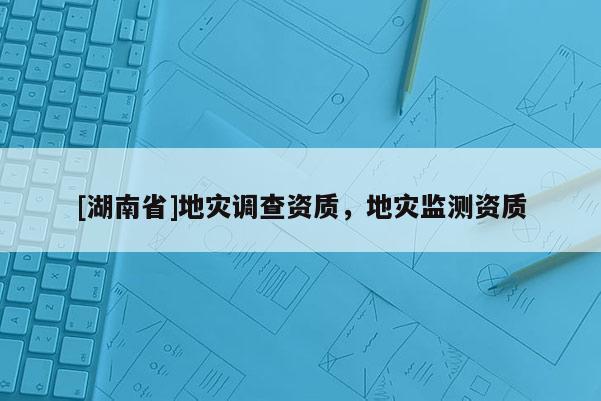 [湖南省]地災(zāi)調(diào)查資質(zhì)，地災(zāi)監(jiān)測資質(zhì)