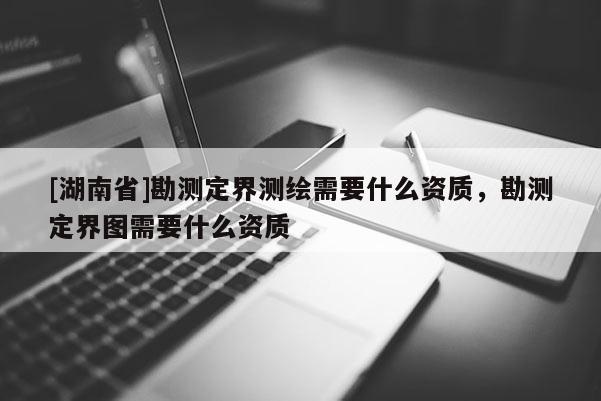 [湖南省]勘測定界測繪需要什么資質(zhì)，勘測定界圖需要什么資質(zhì)