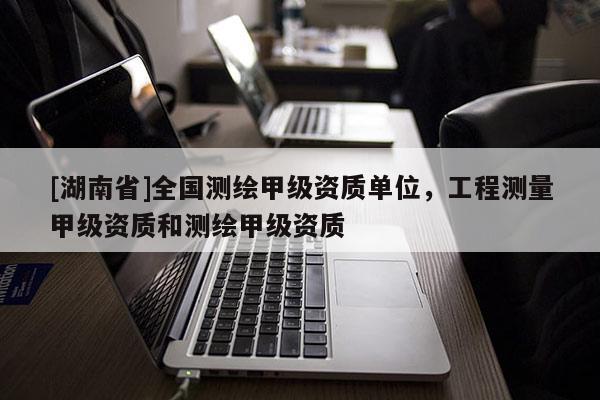 [湖南省]全國測繪甲級資質(zhì)單位，工程測量甲級資質(zhì)和測繪甲級資質(zhì)