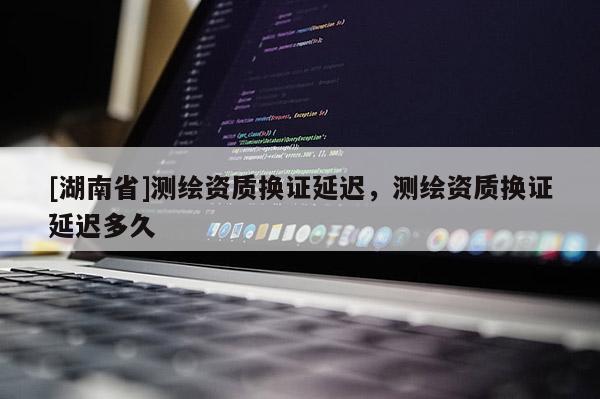 [湖南省]測繪資質(zhì)換證延遲，測繪資質(zhì)換證延遲多久