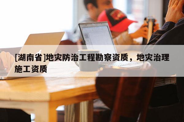 [湖南省]地災(zāi)防治工程勘察資質(zhì)，地災(zāi)治理施工資質(zhì)