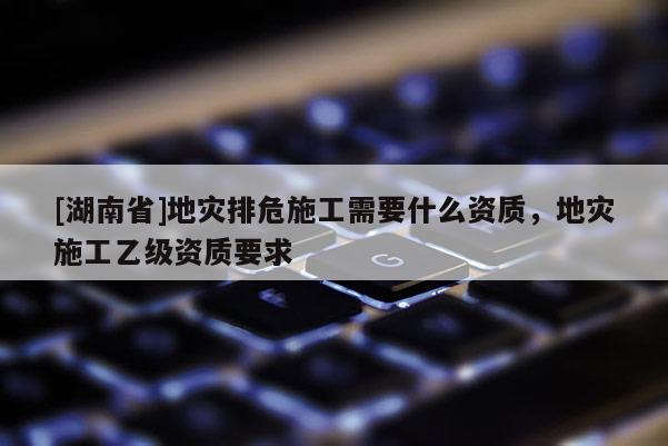 [湖南省]地災(zāi)排危施工需要什么資質(zhì)，地災(zāi)施工乙級資質(zhì)要求