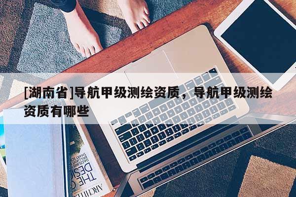 [湖南省]導(dǎo)航甲級測繪資質(zhì)，導(dǎo)航甲級測繪資質(zhì)有哪些