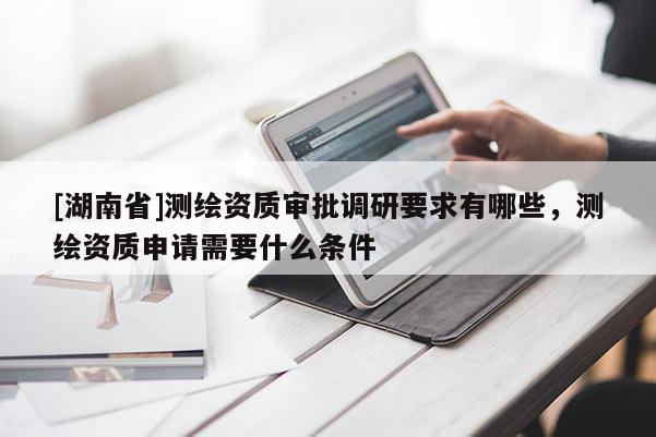 [湖南省]測繪資質(zhì)審批調(diào)研要求有哪些，測繪資質(zhì)申請需要什么條件