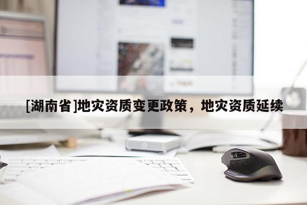 [湖南省]地災(zāi)資質(zhì)變更政策，地災(zāi)資質(zhì)延續(xù)