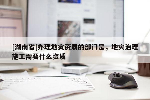 [湖南省]辦理地災(zāi)資質(zhì)的部門是，地災(zāi)治理施工需要什么資質(zhì)
