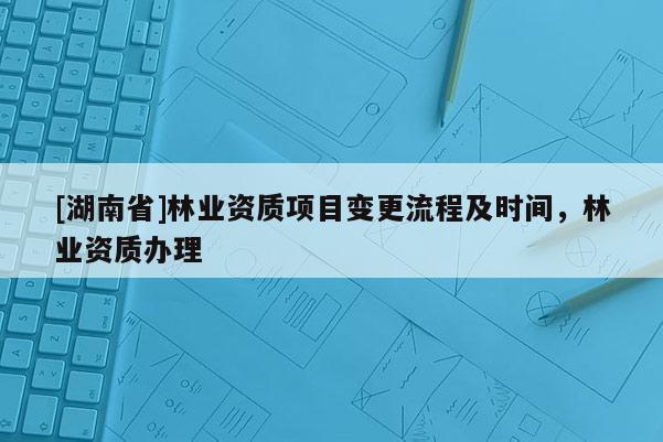 [湖南省]林業(yè)資質項目變更流程及時間，林業(yè)資質辦理
