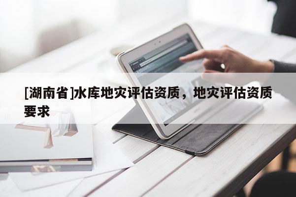 [湖南省]水庫地災(zāi)評(píng)估資質(zhì)，地災(zāi)評(píng)估資質(zhì)要求