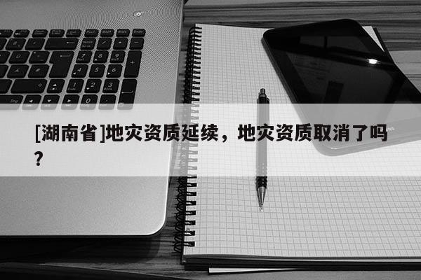 [湖南省]地災(zāi)資質(zhì)延續(xù)，地災(zāi)資質(zhì)取消了嗎?