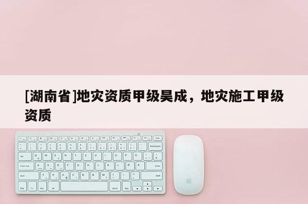 [湖南省]地災(zāi)資質(zhì)甲級昊成，地災(zāi)施工甲級資質(zhì)