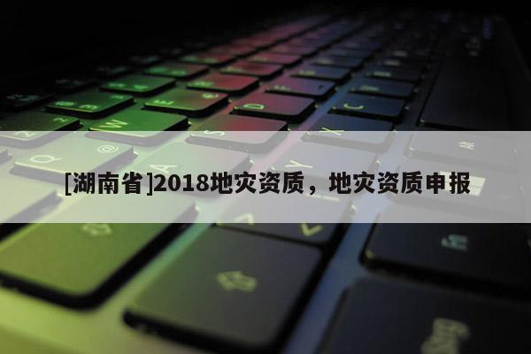 [湖南省]2018地災資質，地災資質申報