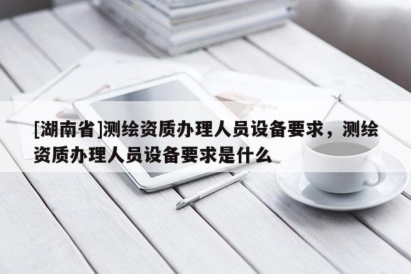 [湖南省]測繪資質(zhì)辦理人員設備要求，測繪資質(zhì)辦理人員設備要求是什么