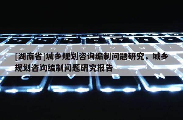 [湖南省]城鄉(xiāng)規(guī)劃咨詢編制問(wèn)題研究，城鄉(xiāng)規(guī)劃咨詢編制問(wèn)題研究報(bào)告