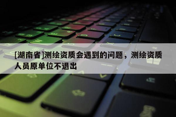 [湖南省]測繪資質(zhì)會遇到的問題，測繪資質(zhì)人員原單位不退出