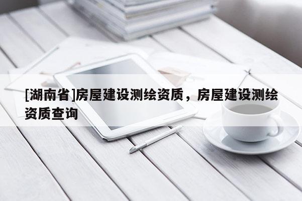 [湖南省]房屋建設(shè)測繪資質(zhì)，房屋建設(shè)測繪資質(zhì)查詢