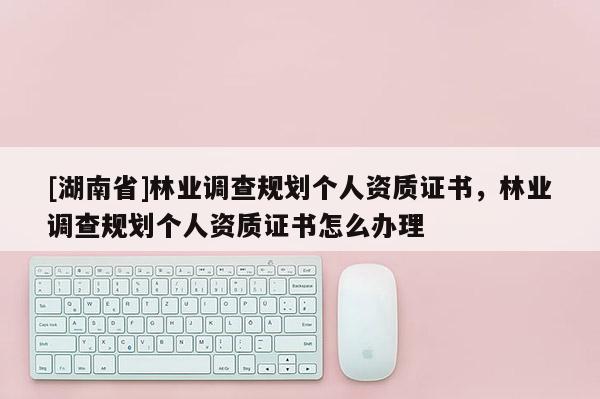 [湖南省]林業(yè)調(diào)查規(guī)劃個人資質(zhì)證書，林業(yè)調(diào)查規(guī)劃個人資質(zhì)證書怎么辦理