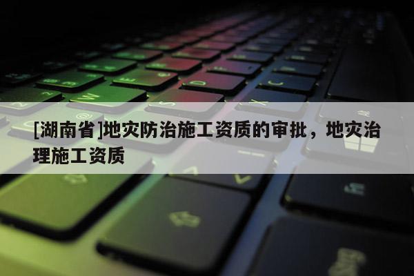 [湖南省]地災(zāi)防治施工資質(zhì)的審批，地災(zāi)治理施工資質(zhì)