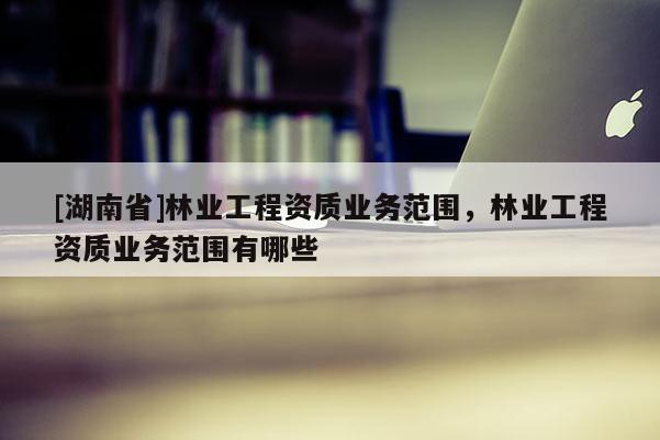 [湖南省]林業(yè)工程資質(zhì)業(yè)務(wù)范圍，林業(yè)工程資質(zhì)業(yè)務(wù)范圍有哪些