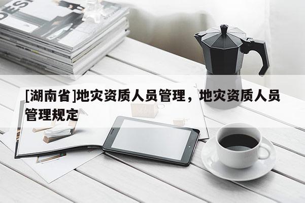 [湖南省]地災(zāi)資質(zhì)人員管理，地災(zāi)資質(zhì)人員管理規(guī)定