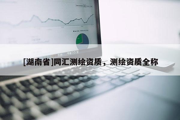 [湖南省]同匯測繪資質(zhì)，測繪資質(zhì)全稱