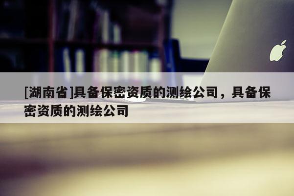 [湖南省]具備保密資質(zhì)的測(cè)繪公司，具備保密資質(zhì)的測(cè)繪公司