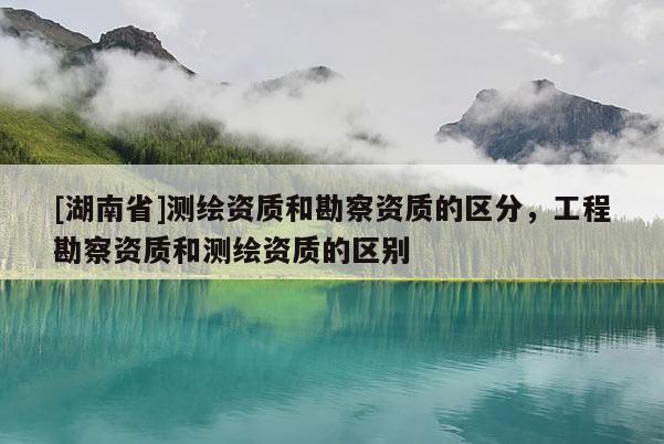[湖南省]測繪資質(zhì)和勘察資質(zhì)的區(qū)分，工程勘察資質(zhì)和測繪資質(zhì)的區(qū)別