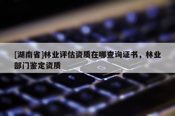 [湖南省]林業(yè)評估資質(zhì)在哪查詢證書，林業(yè)部門鑒定資質(zhì)