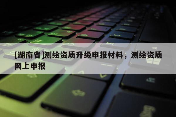 [湖南省]測繪資質(zhì)升級申報材料，測繪資質(zhì)網(wǎng)上申報