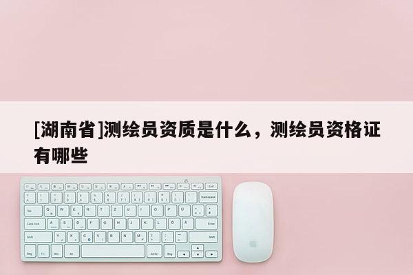 [湖南省]測(cè)繪員資質(zhì)是什么，測(cè)繪員資格證有哪些