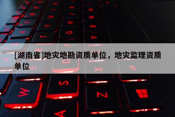 [湖南省]地災(zāi)地勘資質(zhì)單位，地災(zāi)監(jiān)理資質(zhì)單位