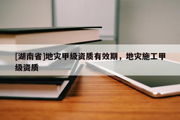 [湖南省]地災(zāi)甲級資質(zhì)有效期，地災(zāi)施工甲級資質(zhì)