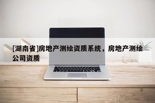 [湖南省]房地產(chǎn)測(cè)繪資質(zhì)系統(tǒng)，房地產(chǎn)測(cè)繪公司資質(zhì)