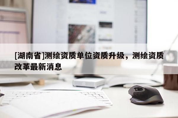 [湖南省]測繪資質(zhì)單位資質(zhì)升級，測繪資質(zhì)改革最新消息
