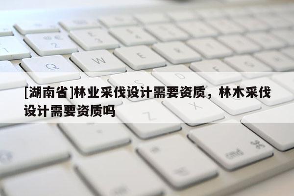 [湖南省]林業(yè)采伐設(shè)計需要資質(zhì)，林木采伐設(shè)計需要資質(zhì)嗎