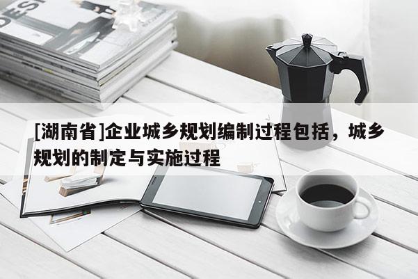 [湖南省]企業(yè)城鄉(xiāng)規(guī)劃編制過(guò)程包括，城鄉(xiāng)規(guī)劃的制定與實(shí)施過(guò)程