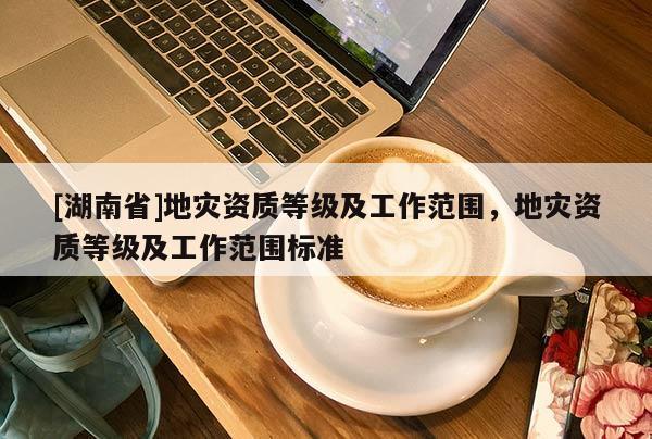 [湖南省]地災(zāi)資質(zhì)等級(jí)及工作范圍，地災(zāi)資質(zhì)等級(jí)及工作范圍標(biāo)準(zhǔn)
