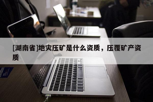 [湖南省]地災(zāi)壓礦是什么資質(zhì)，壓覆礦產(chǎn)資質(zhì)