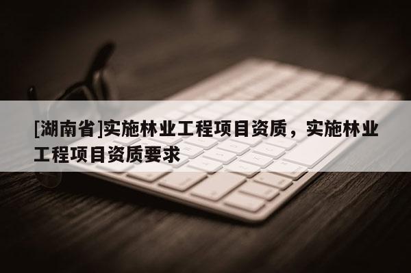 [湖南省]實(shí)施林業(yè)工程項(xiàng)目資質(zhì)，實(shí)施林業(yè)工程項(xiàng)目資質(zhì)要求