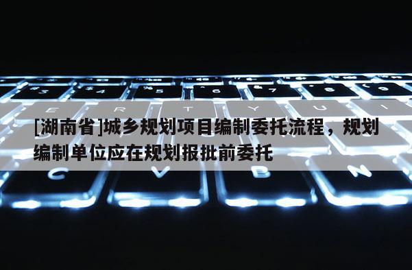 [湖南省]城鄉(xiāng)規(guī)劃項目編制委托流程，規(guī)劃編制單位應(yīng)在規(guī)劃報批前委托